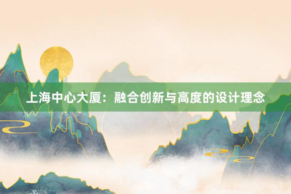 上海中心大厦：融合创新与高度的设计理念