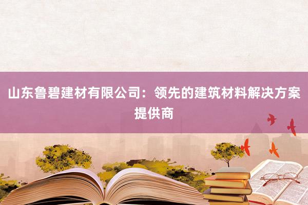 山东鲁碧建材有限公司：领先的建筑材料解决方案提供商